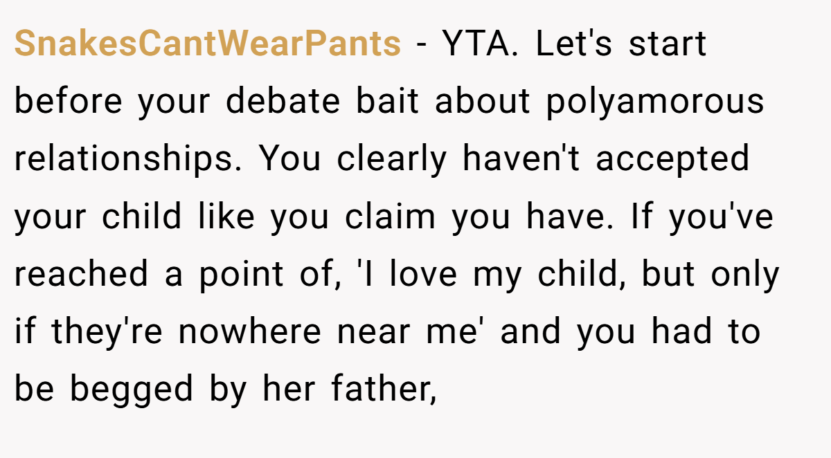 SnakesCantWearPants − YTA. Let's start before your debate bait about polyamorous relationships. You clearly haven't accepted your child like you claim you have. If you've reached a point of, 'I love my child, but only if they're nowhere near me' and you had to be begged by her father,