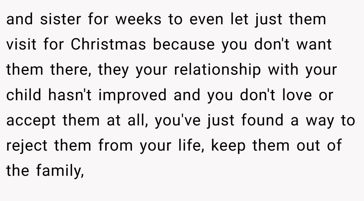 and sister for weeks to even let just them visit for Christmas because you don't want them there, they your relationship with your child hasn't improved and you don't love or accept them at all, you've just found a way to reject them from your life, keep them out of the family,