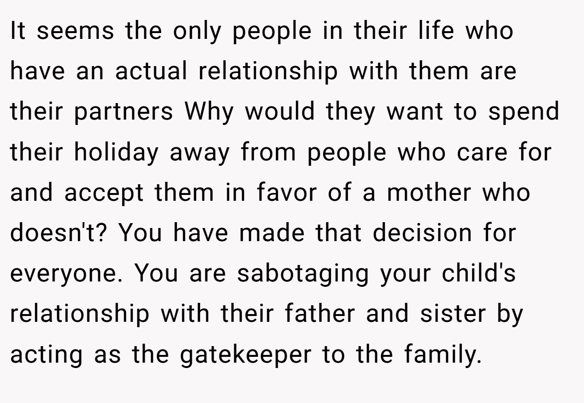 It seems the only people in their life who have an actual relationship with them are their partners Why would they want to spend their holiday away from people who care for and accept them in favor of a mother who doesn't? You have made that decision for everyone. You are sabotaging your child's relationship with their father and sister by acting as the gatekeeper to the family.