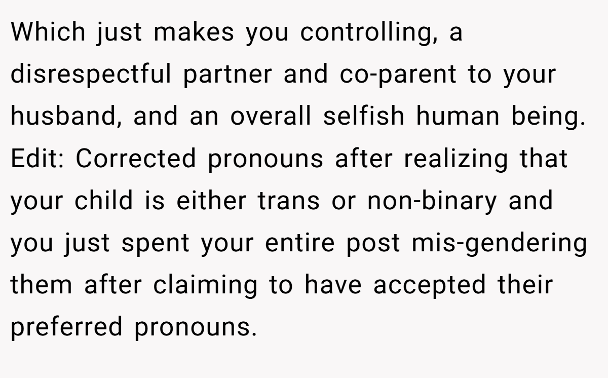 Which just makes you controlling, a disrespectful partner and co-parent to your husband, and an overall selfish human being. Edit: Corrected pronouns after realizing that your child is either trans or non-binary and you just spent your entire post mis-gendering them after claiming to have accepted their preferred pronouns.