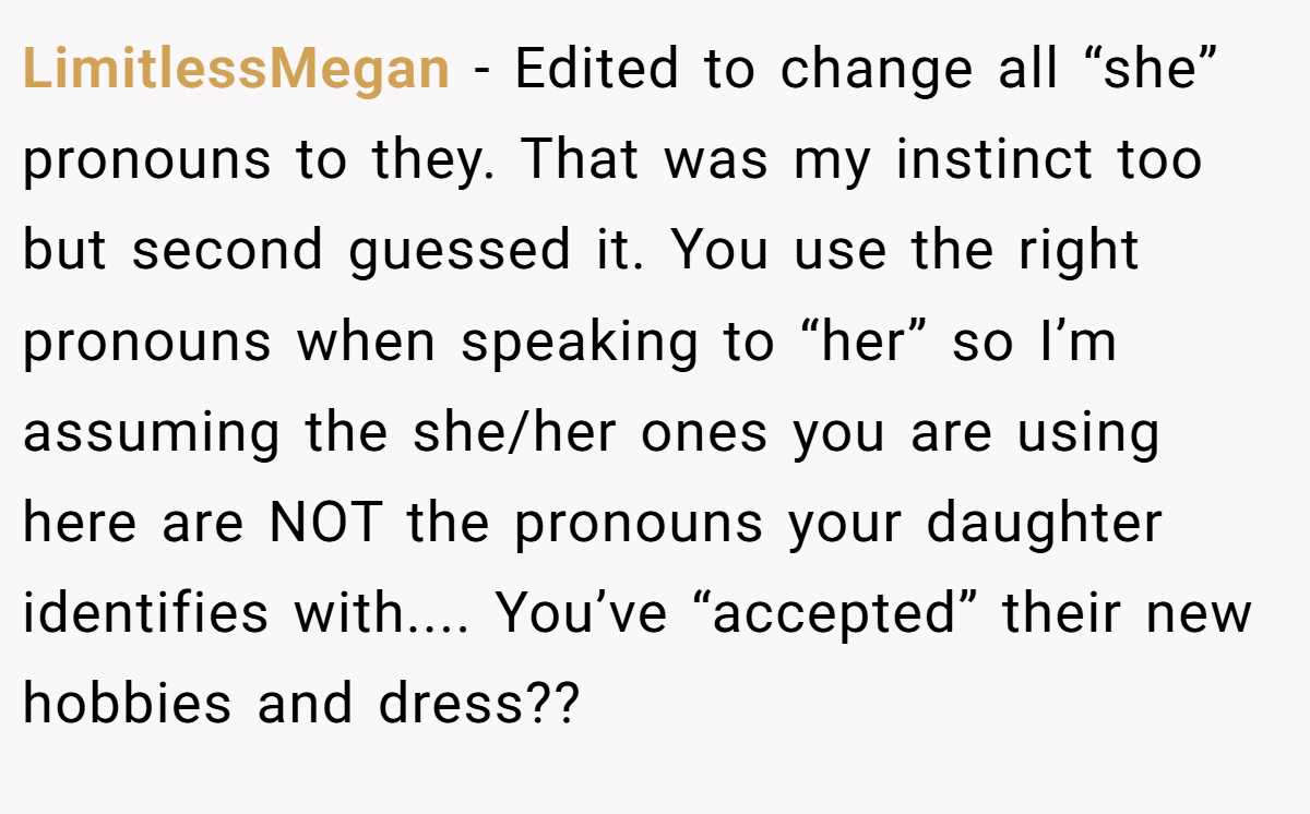 LimitlessMegan − Edited to change all “she” pronouns to they. That was my instinct too but second guessed it. You use the right pronouns when speaking to “her” so I’m assuming the she/her ones you are using here are NOT the pronouns your daughter identifies with.... You’ve “accepted” their new hobbies and dress??