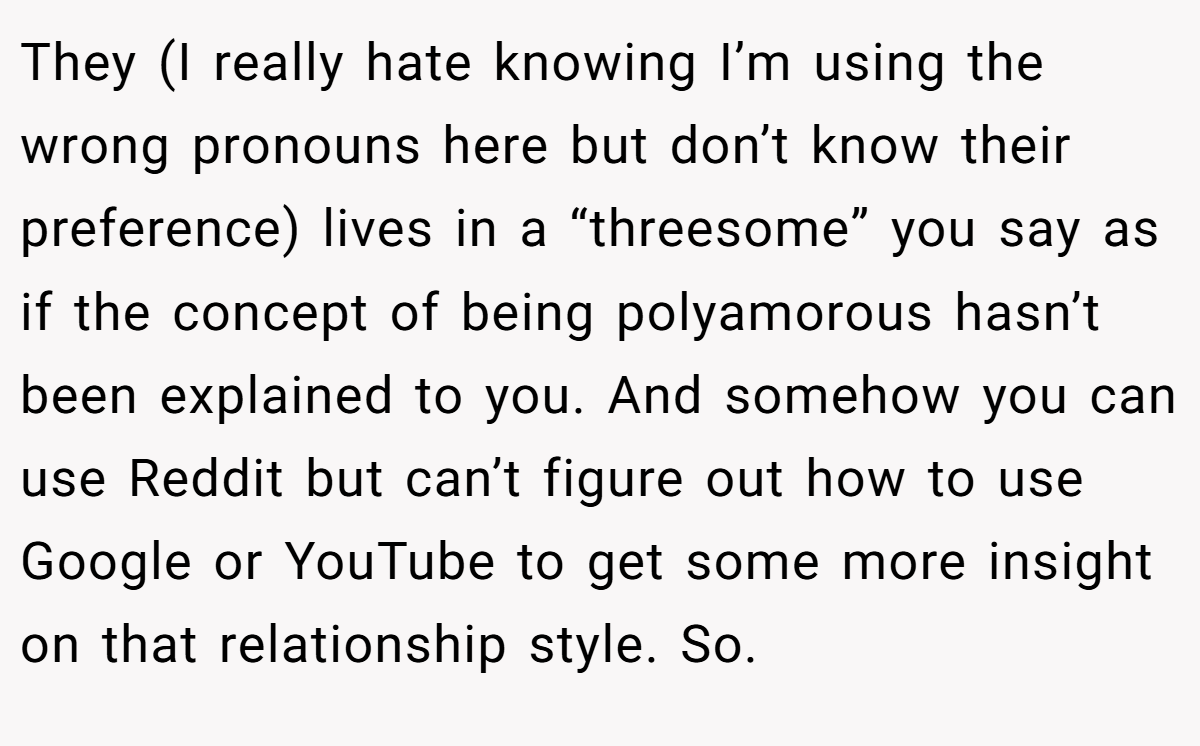 They (I really hate knowing I’m using the wrong pronouns here but don’t know their preference) lives in a “threesome” you say as if the concept of being polyamorous hasn’t been explained to you. And somehow you can use Reddit but can’t figure out how to use Google or YouTube to get some more insight on that relationship style. So.