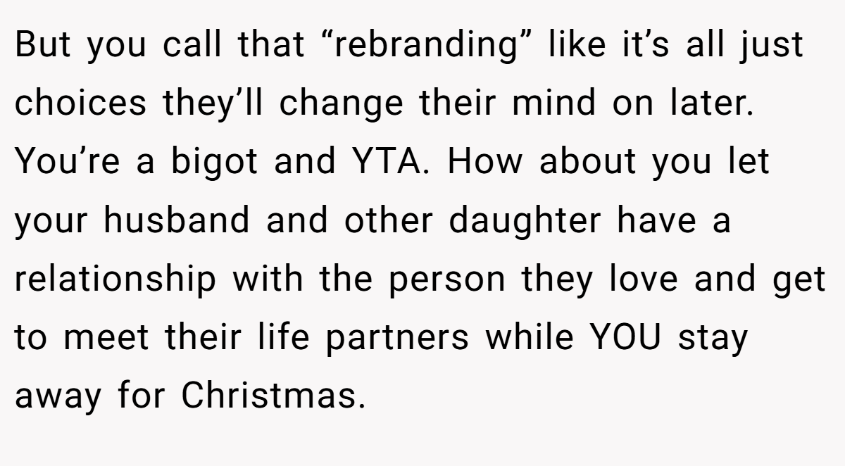But you call that “rebranding” like it’s all just choices they’ll change their mind on later. You’re a bigot and YTA. How about you let your husband and other daughter have a relationship with the person they love and get to meet their life partners while YOU stay away for Christmas.