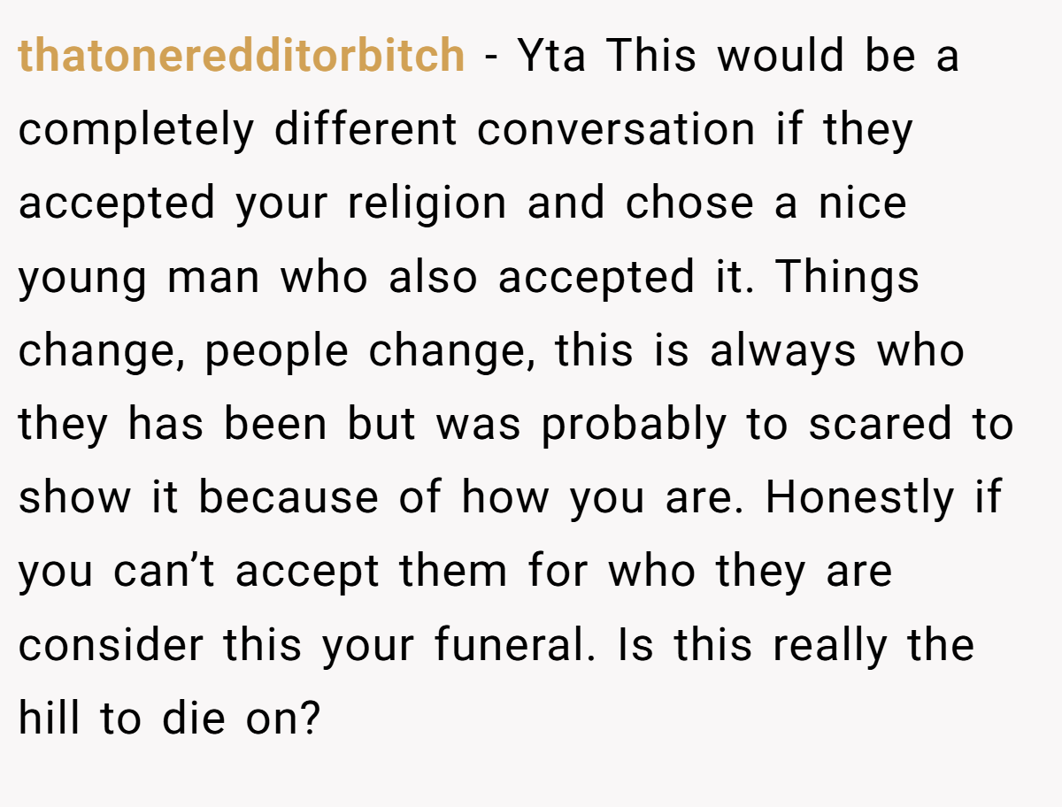 thatoneredditorbitch − Yta This would be a completely different conversation if they accepted your religion and chose a nice young man who also accepted it. Things change, people change, this is always who they has been but was probably to scared to show it because of how you are. Honestly if you can’t accept them for who they are consider this your funeral. Is this really the hill to die on?