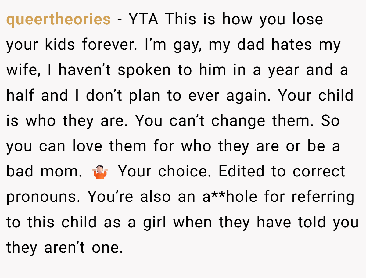 queertheories − YTA This is how you lose your kids forever. I’m gay, my dad hates my wife, I haven’t spoken to him in a year and a half and I don’t plan to ever again. Your child is who they are. You can’t change them. So you can love them for who they are or be a bad mom. 🤷🏻 Your choice. Edited to correct pronouns. You’re also an a**hole for referring to this child as a girl when they have told you they aren’t one.