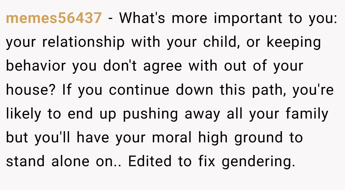 memes56437 − What's more important to you: your relationship with your child, or keeping behavior you don't agree with out of your house? If you continue down this path, you're likely to end up pushing away all your family but you'll have your moral high ground to stand alone on.. Edited to fix gendering.