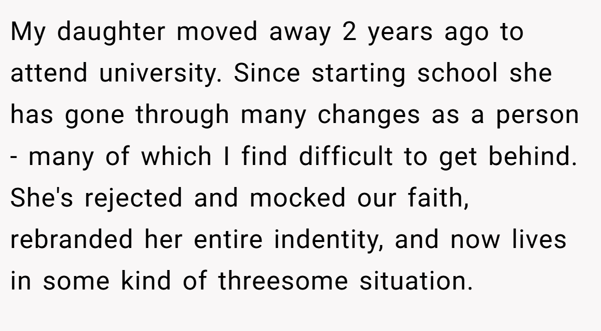 My daughter moved away 2 years ago to attend university. Since starting school she has gone through many changes as a person - many of which I find difficult to get behind. She's rejected and mocked our faith, rebranded her entire indentity, and now lives in some kind of threesome situation.