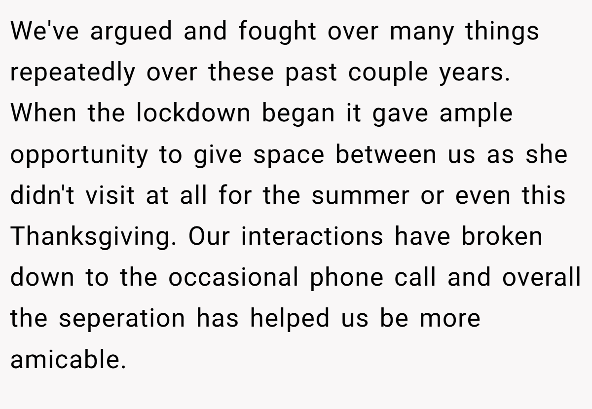 We've argued and fought over many things repeatedly over these past couple years. When the lockdown began it gave ample opportunity to give space between us as she didn't visit at all for the summer or even this Thanksgiving. Our interactions have broken down to the occasional phone call and overall the seperation has helped us be more amicable.
