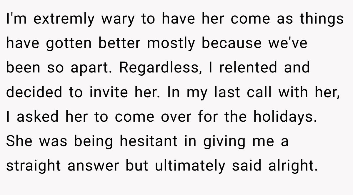 I'm extremly wary to have her come as things have gotten better mostly because we've been so apart. Regardless, I relented and decided to invite her. In my last call with her, I asked her to come over for the holidays. She was being hesitant in giving me a straight answer but ultimately said alright.