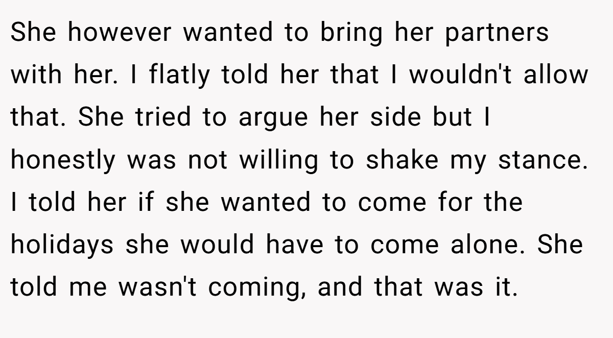 She however wanted to bring her partners with her. I flatly told her that I wouldn't allow that. She tried to argue her side but I honestly was not willing to shake my stance. I told her if she wanted to come for the holidays she would have to come alone. She told me wasn't coming, and that was it.