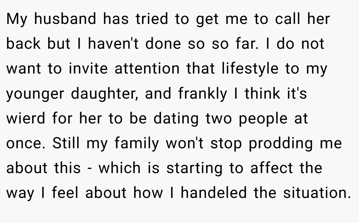 My husband has tried to get me to call her back but I haven't done so so far. I do not want to invite attention that lifestyle to my younger daughter, and frankly I think it's wierd for her to be dating two people at once. Still my family won't stop prodding me about this - which is starting to affect the way I feel about how I handeled the situation.