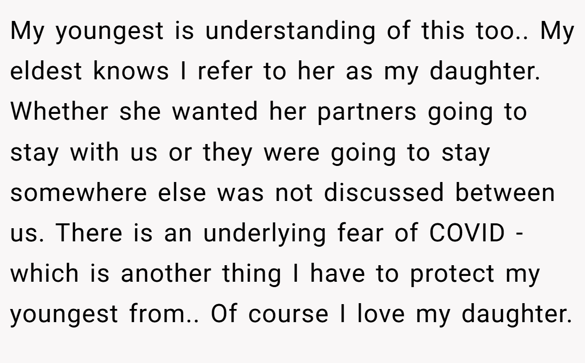 My youngest is understanding of this too.. My eldest knows I refer to her as my daughter. Whether she wanted her partners going to stay with us or they were going to stay somewhere else was not discussed between us. There is an underlying fear of COVID - which is another thing I have to protect my youngest from.. Of course I love my daughter.