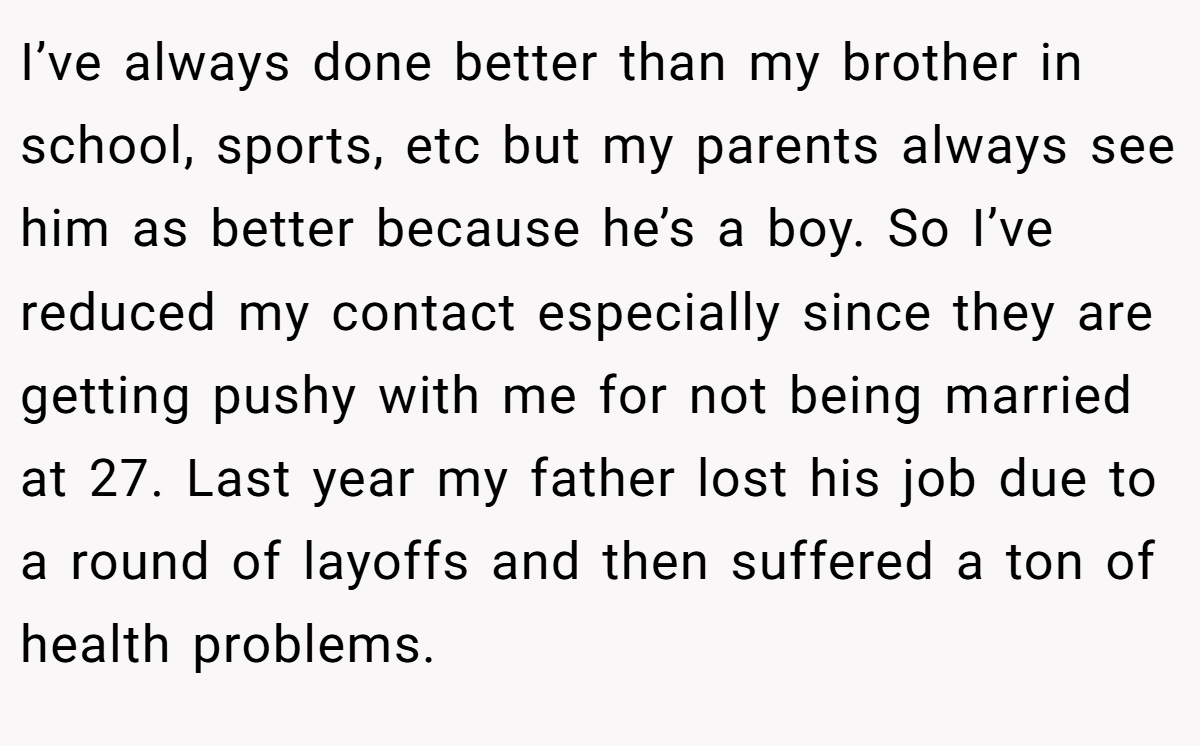 I’ve always done better than my brother in school, sports, etc but my parents always see him as better because he’s a boy. So I’ve reduced my contact especially since they are getting pushy with me for not being married at 27. Last year my father lost his job due to a round of layoffs and then suffered a ton of health problems.