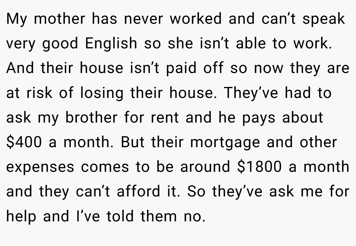 My mother has never worked and can’t speak very good English so she isn’t able to work. And their house isn’t paid off so now they are at risk of losing their house. They’ve had to ask my brother for rent and he pays about $400 a month. But their mortgage and other expenses comes to be around $1800 a month and they can’t afford it. So they’ve ask me for help and I’ve told them no.