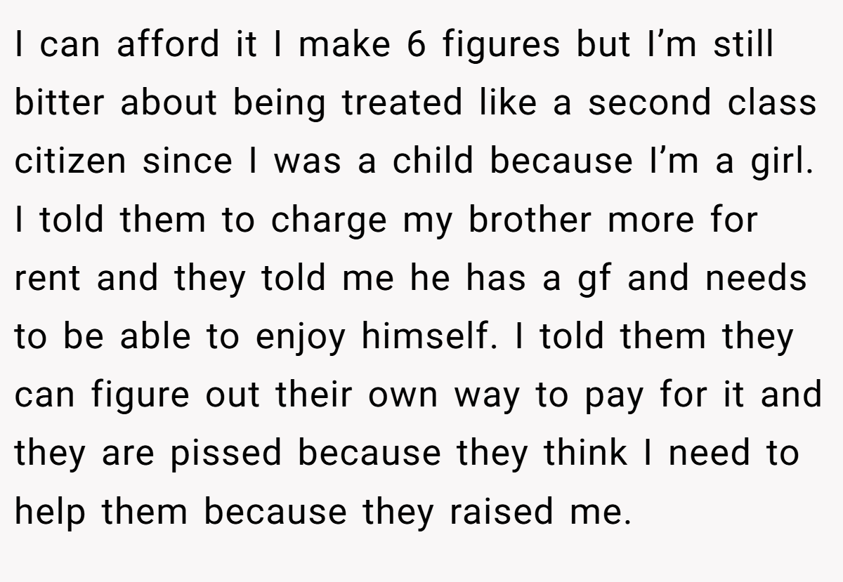 I can afford it I make 6 figures but I’m still bitter about being treated like a second class citizen since I was a child because I’m a girl. I told them to charge my brother more for rent and they told me he has a gf and needs to be able to enjoy himself. I told them they can figure out their own way to pay for it and they are pissed because they think I need to help them because they raised me.