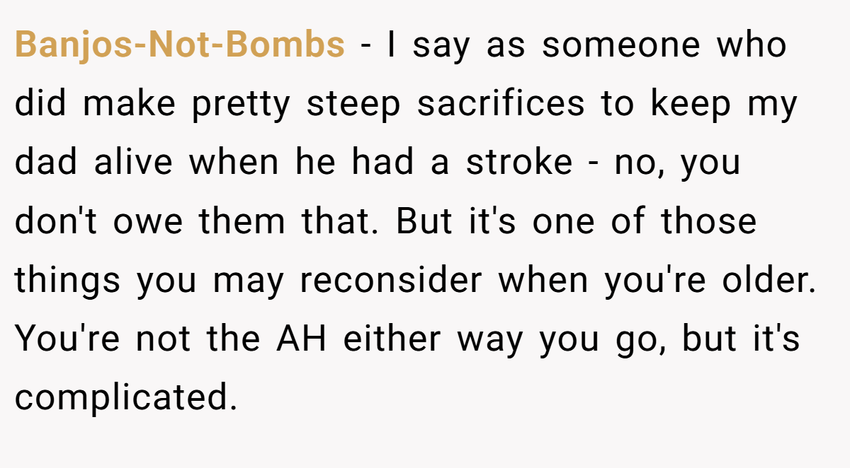 Banjos-Not-Bombs - I say as someone who did make pretty steep sacrifices to keep my dad alive when he had a stroke - no, you don't owe them that. But it's one of those things you may reconsider when you're older. You're not the AH either way you go, but it's complicated.