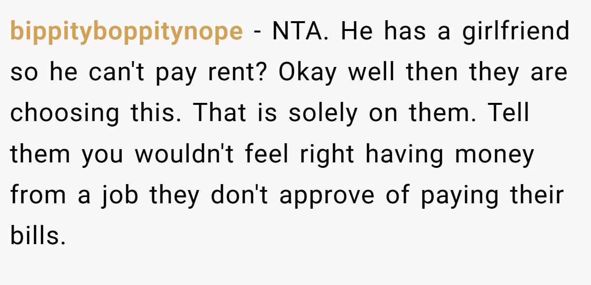 bippityboppitynope - NTA. He has a girlfriend so he can't pay rent? Okay well then they are choosing this. That is solely on them. Tell them you wouldn't feel right having money from a job they don't approve of paying their bills.