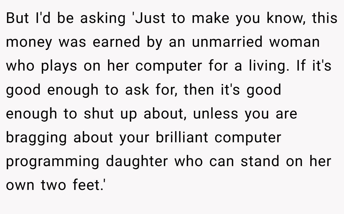 But I'd be asking 'Just to make you know, this money was earned by an unmarried woman who plays on her computer for a living. If it's good enough to ask for, then it's good enough to shut up about, unless you are bragging about your brilliant computer programming daughter who can stand on her own two feet.'