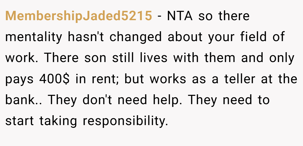 MembershipJaded5215 - NTA so there mentality hasn't changed about your field of work. There son still lives with them and only pays 400$ in rent; but works as a teller at the bank.. They don't need help. They need to start taking responsibility.