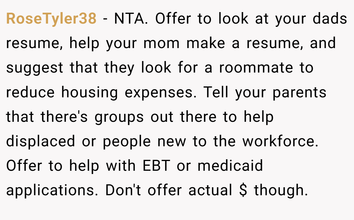 RoseTyler38 - NTA. Offer to look at your dads resume, help your mom make a resume, and suggest that they look for a roommate to reduce housing expenses. Tell your parents that there's groups out there to help displaced or people new to the workforce. Offer to help with EBT or medicaid applications. Don't offer actual $ though.