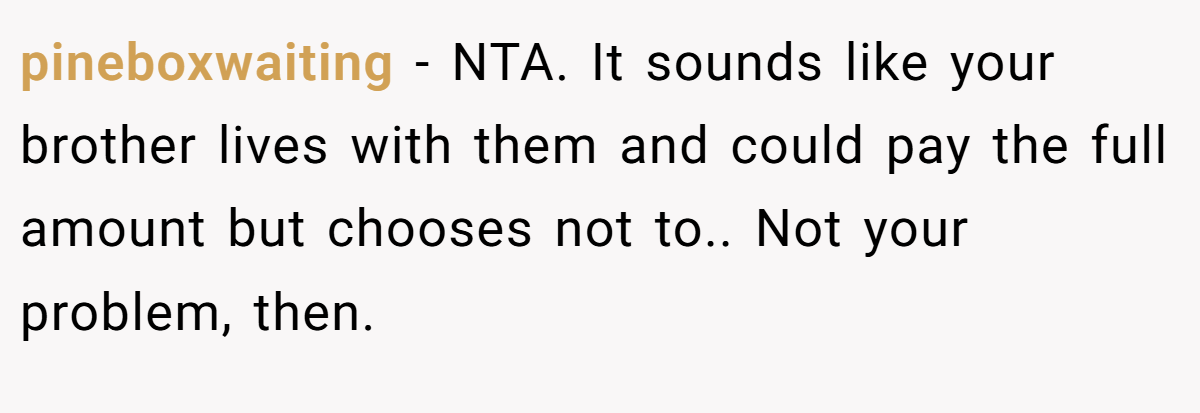 pineboxwaiting - NTA. It sounds like your brother lives with them and could pay the full amount but chooses not to.. Not your problem, then.