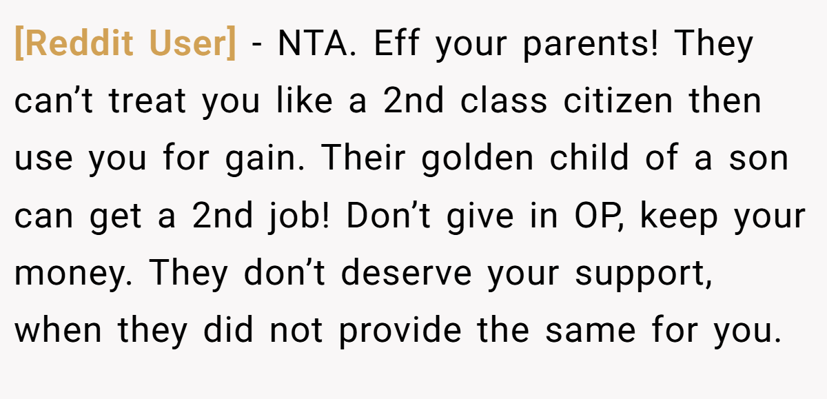 [Reddit User] - NTA. Eff your parents! They can’t treat you like a 2nd class citizen then use you for gain. Their golden child of a son can get a 2nd job! Don’t give in OP, keep your money. They don’t deserve your support, when they did not provide the same for you.