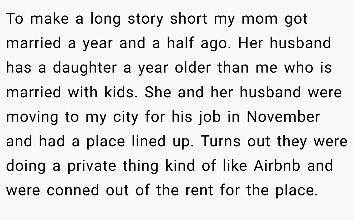 To make a long story short my mom got married a year and a half ago. Her husband has a daughter a year older than me who is married with kids. She and her husband were moving to my city for his job in November and had a place lined up. Turns out they were doing a private thing kind of like Airbnb and were conned out of the rent for the place.