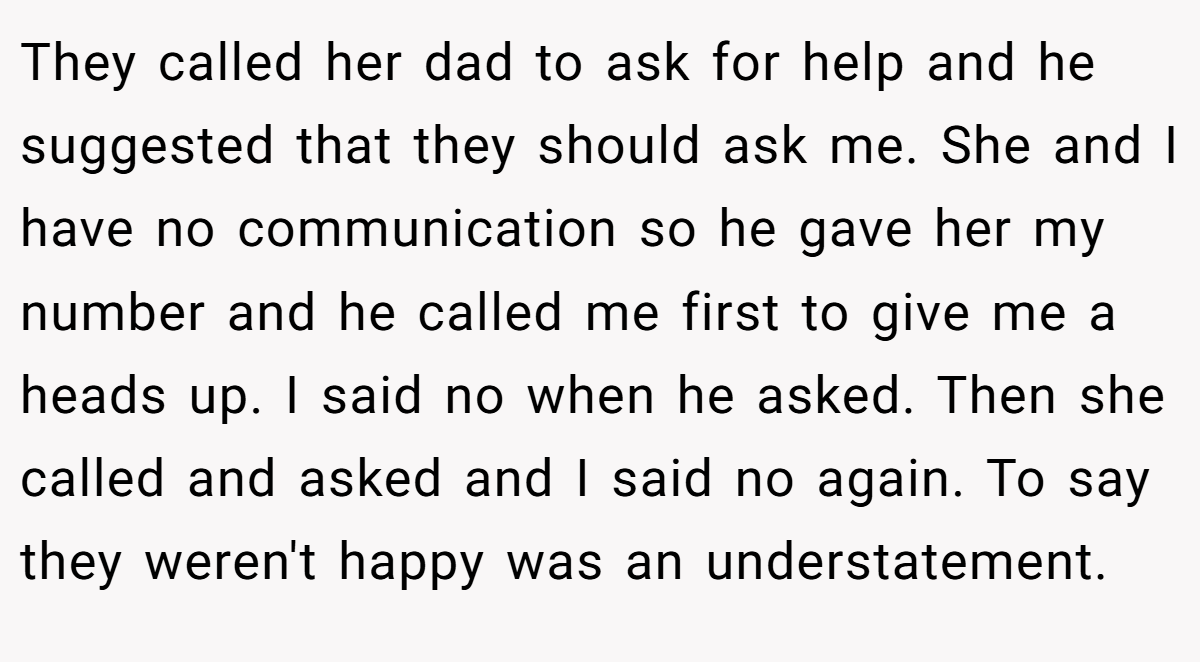 They called her dad to ask for help and he suggested that they should ask me. She and I have no communication so he gave her my number and he called me first to give me a heads up. I said no when he asked. Then she called and asked and I said no again. To say they weren't happy was an understatement.
