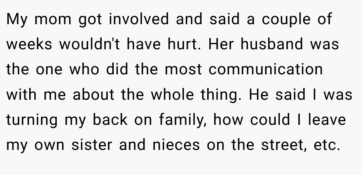 My mom got involved and said a couple of weeks wouldn't have hurt. Her husband was the one who did the most communication with me about the whole thing. He said I was turning my back on family, how could I leave my own sister and nieces on the street, etc.