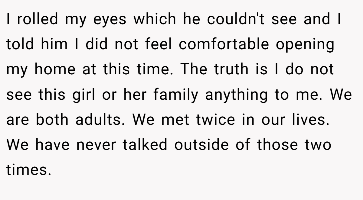 I rolled my eyes which he couldn't see and I told him I did not feel comfortable opening my home at this time. The truth is I do not see this girl or her family anything to me. We are both adults. We met twice in our lives. We have never talked outside of those two times.