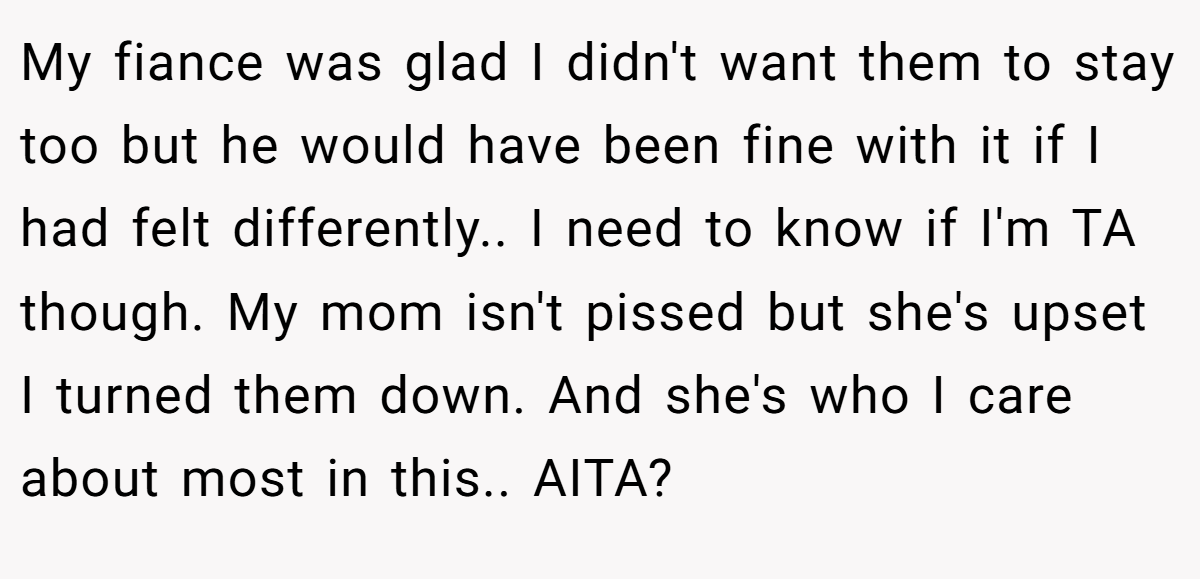 My fiance was glad I didn't want them to stay too but he would have been fine with it if I had felt differently.. I need to know if I'm TA though. My mom isn't pissed but she's upset I turned them down. And she's who I care about most in this.. AITA?