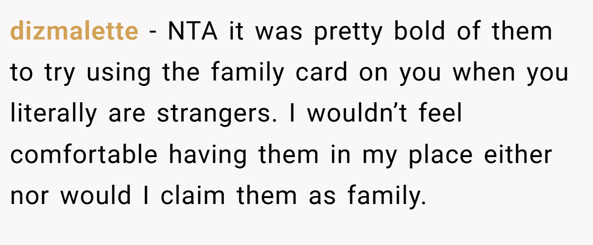 dizmalette - NTA it was pretty bold of them to try using the family card on you when you literally are strangers. I wouldn’t feel comfortable having them in my place either nor would I claim them as family.