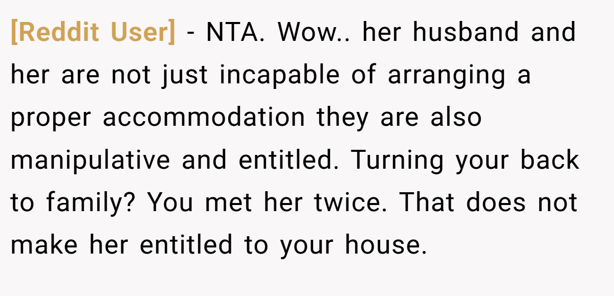 [Reddit User] - NTA. Wow.. her husband and her are not just incapable of arranging a proper accommodation they are also manipulative and entitled. Turning your back to family? You met her twice. That does not make her entitled to your house.