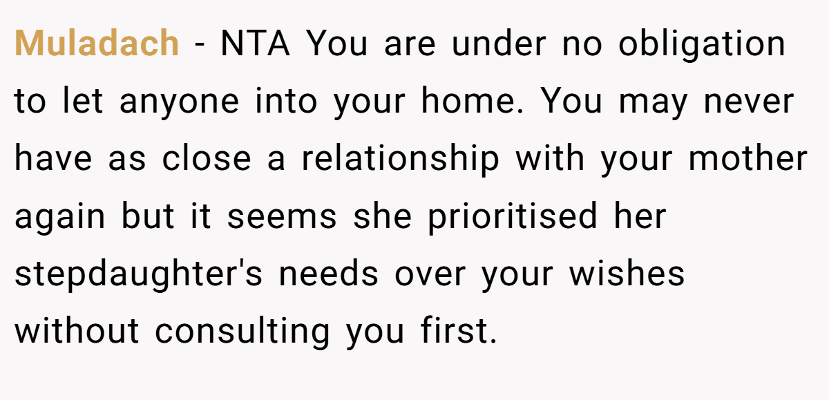 Muladach - NTA You are under no obligation to let anyone into your home. You may never have as close a relationship with your mother again but it seems she prioritised her stepdaughter's needs over your wishes without consulting you first.