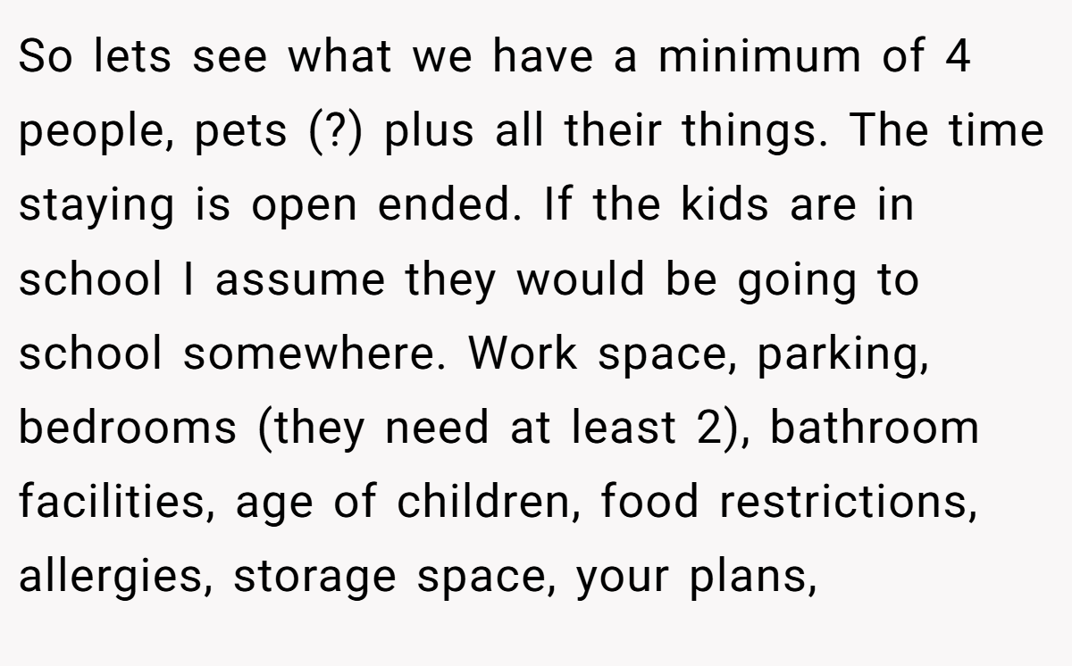 So lets see what we have a minimum of 4 people, pets (?) plus all their things. The time staying is open ended. If the kids are in school I assume they would be going to school somewhere. Work space, parking, bedrooms (they need at least 2), bathroom facilities, age of children, food restrictions, allergies, storage space, your plans,