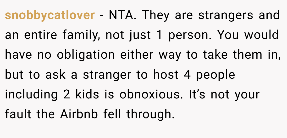 snobbycatlover - NTA. They are strangers and an entire family, not just 1 person. You would have no obligation either way to take them in, but to ask a stranger to host 4 people including 2 kids is obnoxious. It’s not your fault the Airbnb fell through.