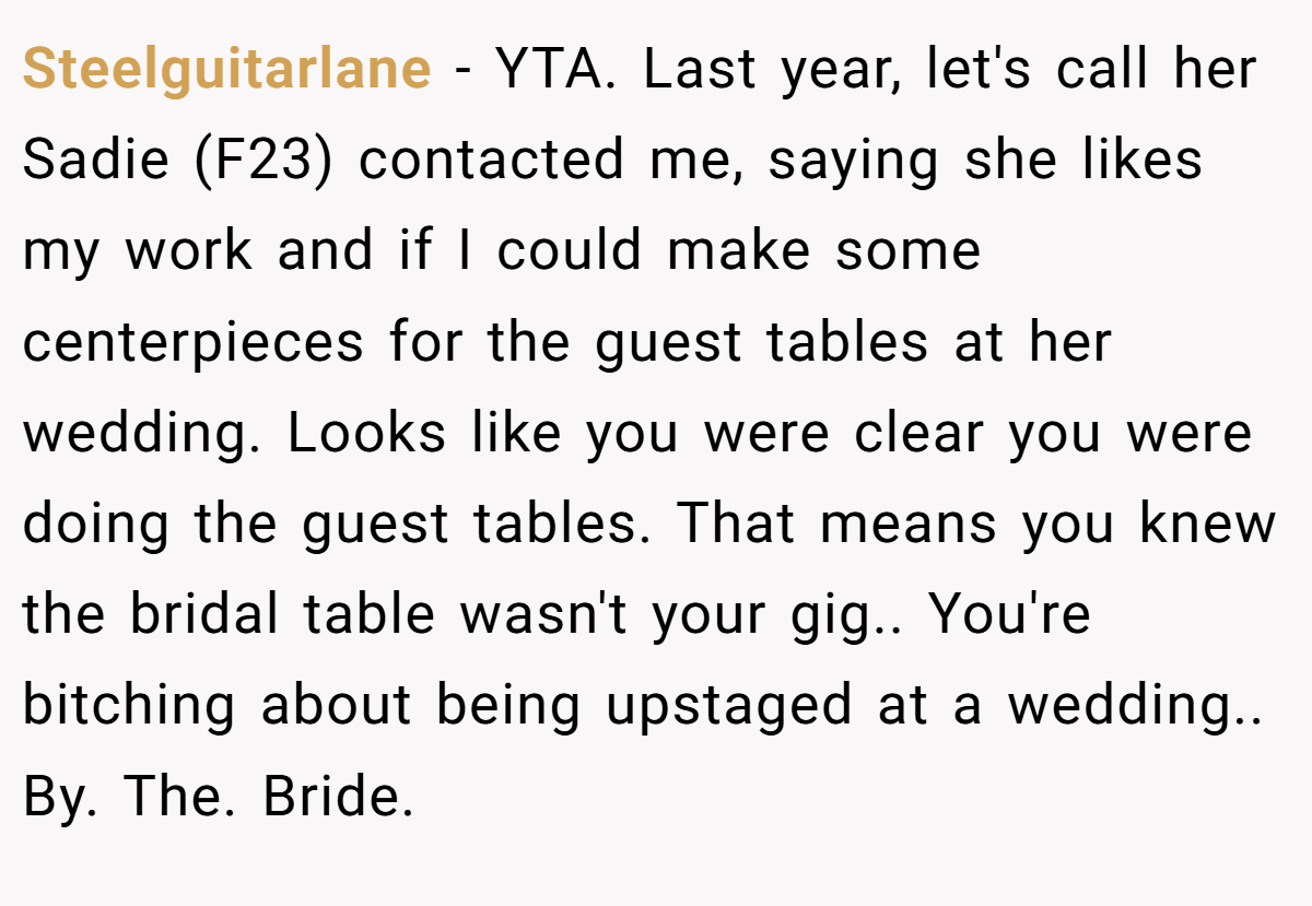 Steelguitarlane − YTA. Last year, let's call her Sadie (F23) contacted me, saying she likes my work and if I could make some centerpieces for the guest tables at her wedding. Looks like you were clear you were doing the guest tables. That means you knew the bridal table wasn't your gig.. You're bitching about being upstaged at a wedding.. By. The. Bride.
