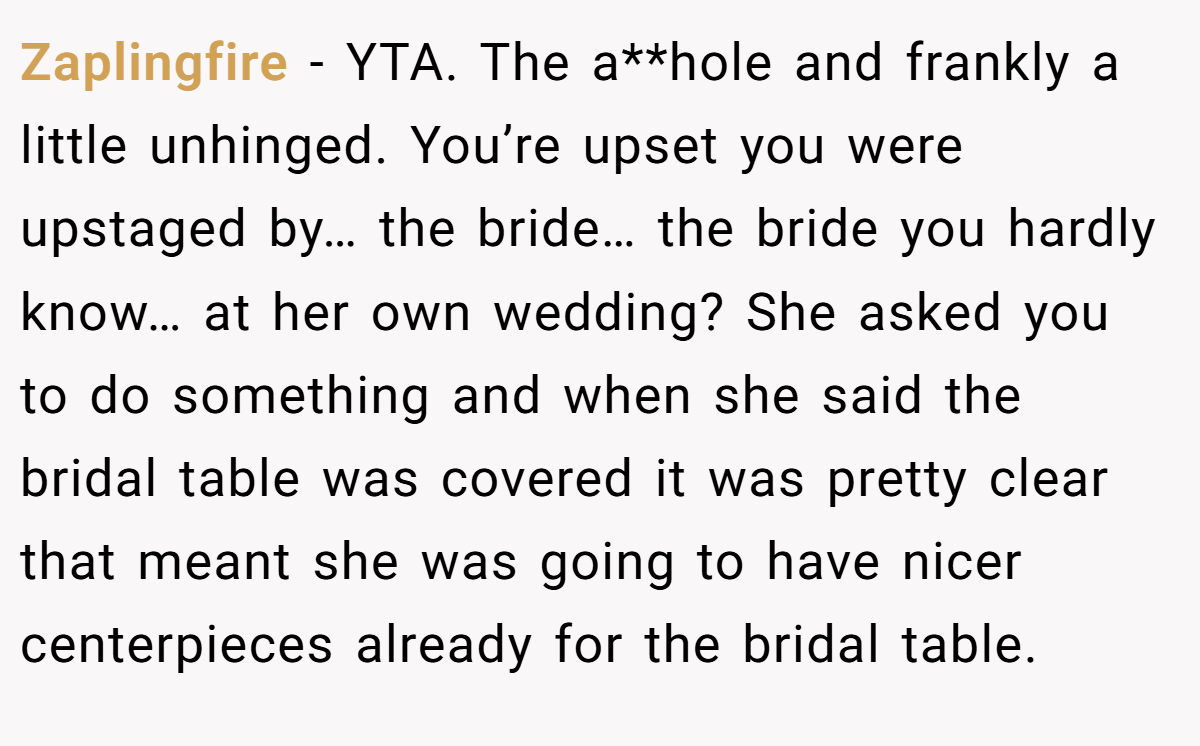 Zaplingfire − YTA. The a**hole and frankly a little unhinged. You’re upset you were upstaged by… the bride… the bride you hardly know… at her own wedding? She asked you to do something and when she said the bridal table was covered it was pretty clear that meant she was going to have nicer centerpieces already for the bridal table.