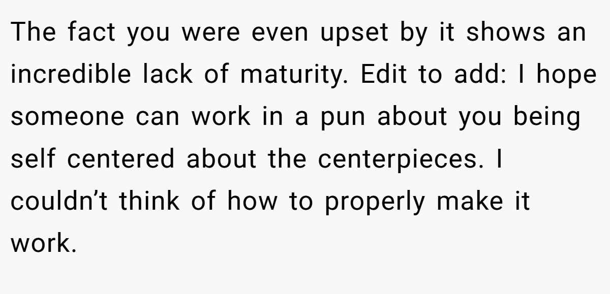 The fact you were even upset by it shows an incredible lack of maturity. Edit to add: I hope someone can work in a pun about you being self centered about the centerpieces. I couldn’t think of how to properly make it work.