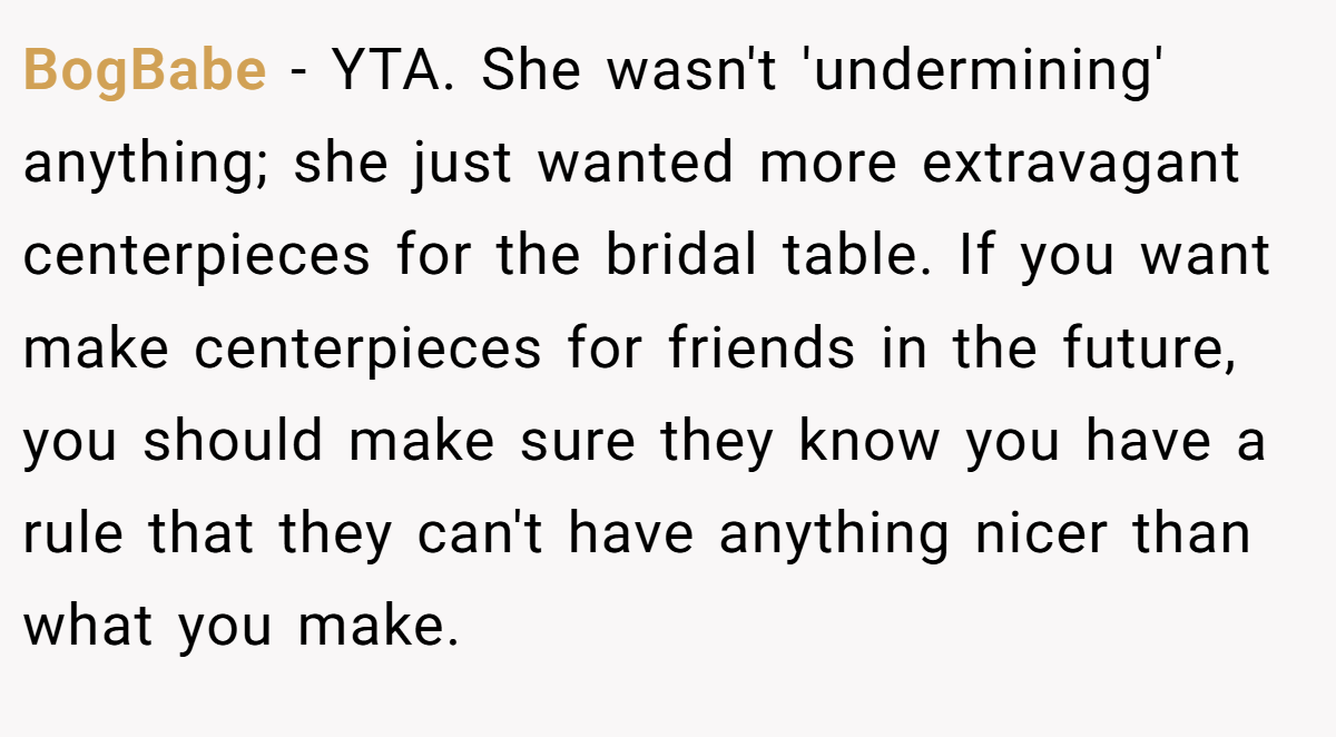 BogBabe − YTA. She wasn't 'undermining' anything; she just wanted more extravagant centerpieces for the bridal table. If you want make centerpieces for friends in the future, you should make sure they know you have a rule that they can't have anything nicer than what you make.