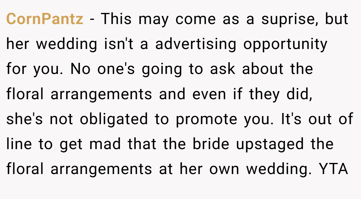 CornPantz − This may come as a suprise, but her wedding isn't a advertising opportunity for you. No one's going to ask about the floral arrangements and even if they did, she's not obligated to promote you. It's out of line to get mad that the bride upstaged the floral arrangements at her own wedding. YTA