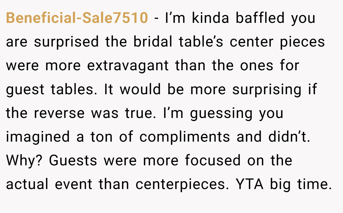 Beneficial-Sale7510 − I’m kinda baffled you are surprised the bridal table’s center pieces were more extravagant than the ones for guest tables. It would be more surprising if the reverse was true. I’m guessing you imagined a ton of compliments and didn’t. Why? Guests were more focused on the actual event than centerpieces. YTA big time.