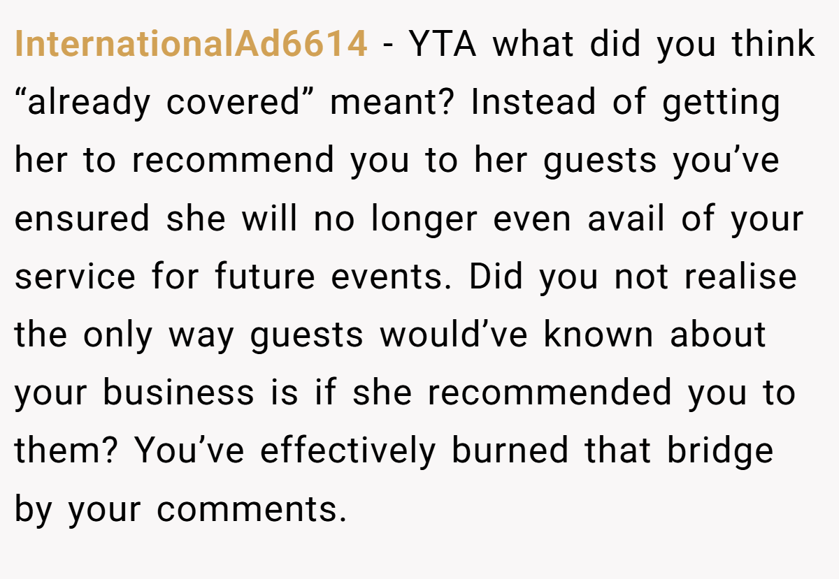 InternationalAd6614 − YTA what did you think “already covered” meant? Instead of getting her to recommend you to her guests you’ve ensured she will no longer even avail of your service for future events. Did you not realise the only way guests would’ve known about your business is if she recommended you to them? You’ve effectively burned that bridge by your comments.