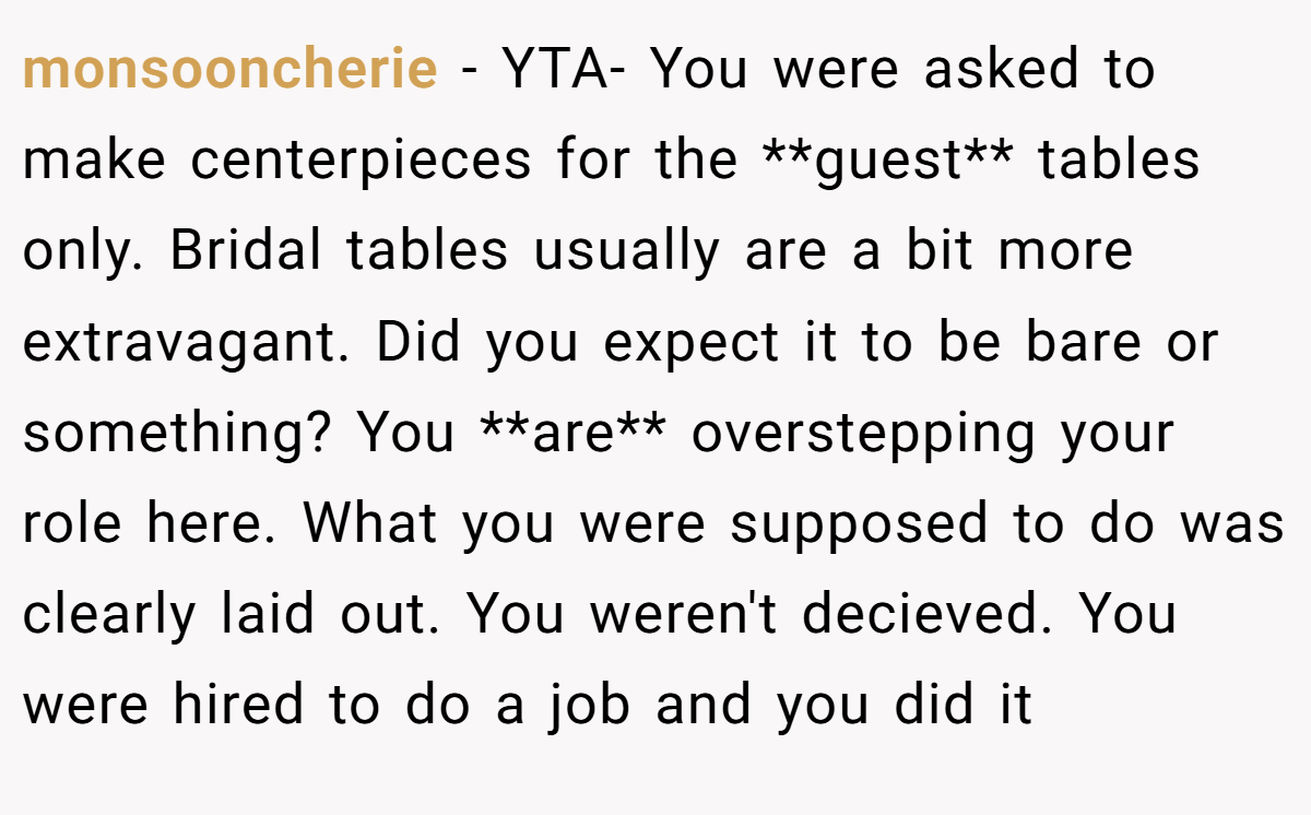 monsooncherie − YTA- You were asked to make centerpieces for the **guest** tables only. Bridal tables usually are a bit more extravagant. Did you expect it to be bare or something? You **are** overstepping your role here. What you were supposed to do was clearly laid out. You weren't decieved. You were hired to do a job and you did it