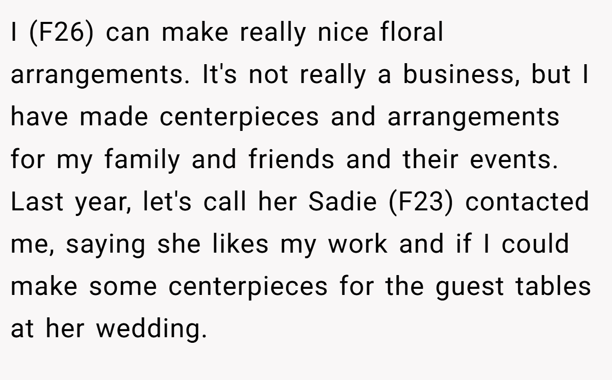 I (F26) can make really nice floral arrangements. It's not really a business, but I have made centerpieces and arrangements for my family and friends and their events. Last year, let's call her Sadie (F23) contacted me, saying she likes my work and if I could make some centerpieces for the guest tables at her wedding.
