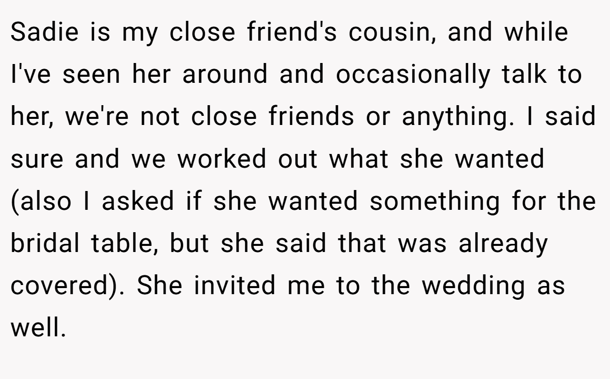 Sadie is my close friend's cousin, and while I've seen her around and occasionally talk to her, we're not close friends or anything. I said sure and we worked out what she wanted (also I asked if she wanted something for the bridal table, but she said that was already covered). She invited me to the wedding as well.