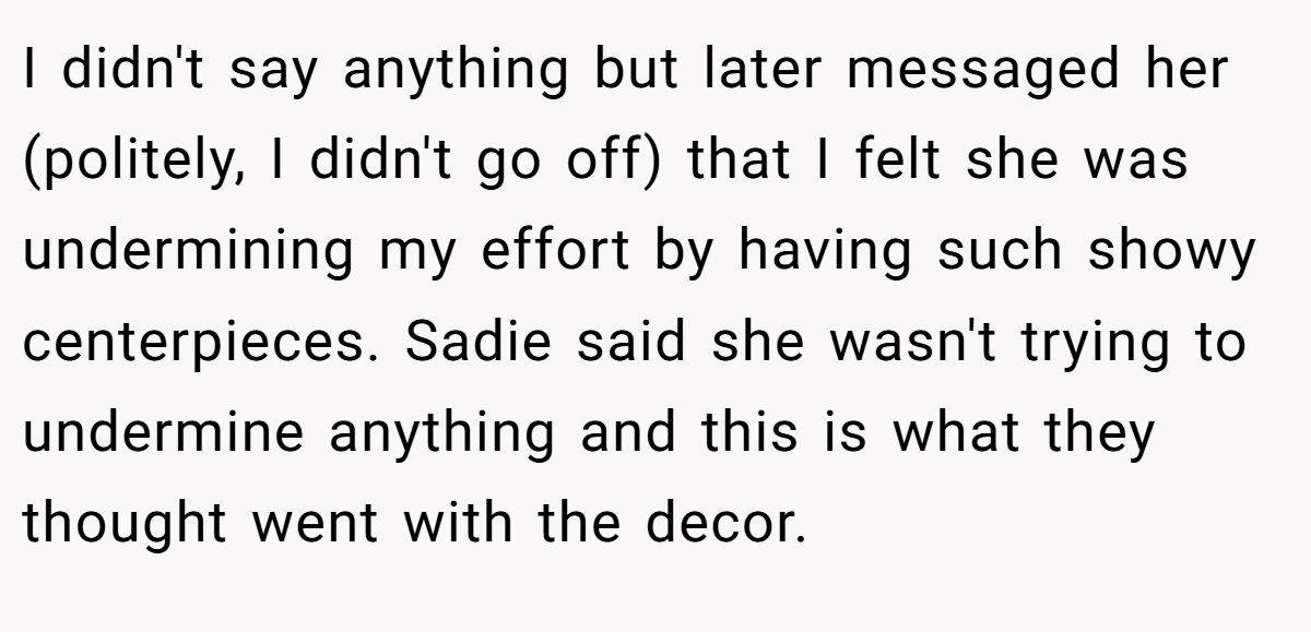 I didn't say anything but later messaged her (politely, I didn't go off) that I felt she was undermining my effort by having such showy centerpieces. Sadie said she wasn't trying to undermine anything and this is what they thought went with the decor.