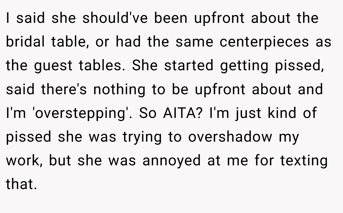 I said she should've been upfront about the bridal table, or had the same centerpieces as the guest tables. She started getting pissed, said there's nothing to be upfront about and I'm 'overstepping'. So AITA? I'm just kind of pissed she was trying to overshadow my work, but she was annoyed at me for texting that.