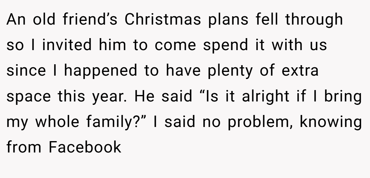 An old friend’s Christmas plans fell through so I invited him to come spend it with us since I happened to have plenty of extra space this year. He said “Is it alright if I bring my whole family?” I said no problem, knowing from Facebook
