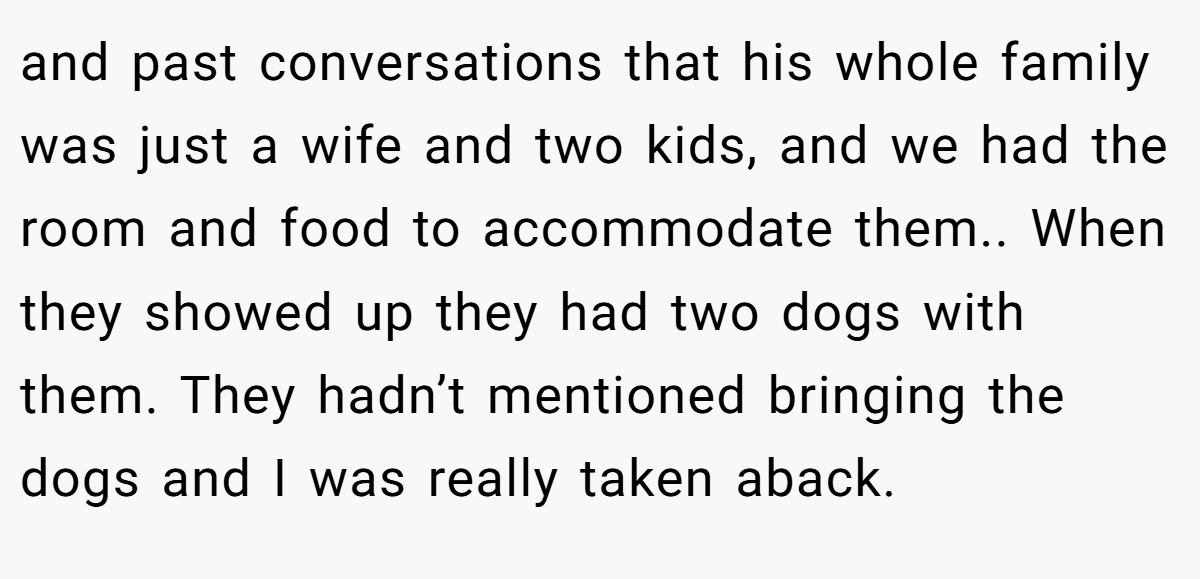and past conversations that his whole family was just a wife and two kids, and we had the room and food to accommodate them.. When they showed up they had two dogs with them. They hadn’t mentioned bringing the dogs and I was really taken aback.